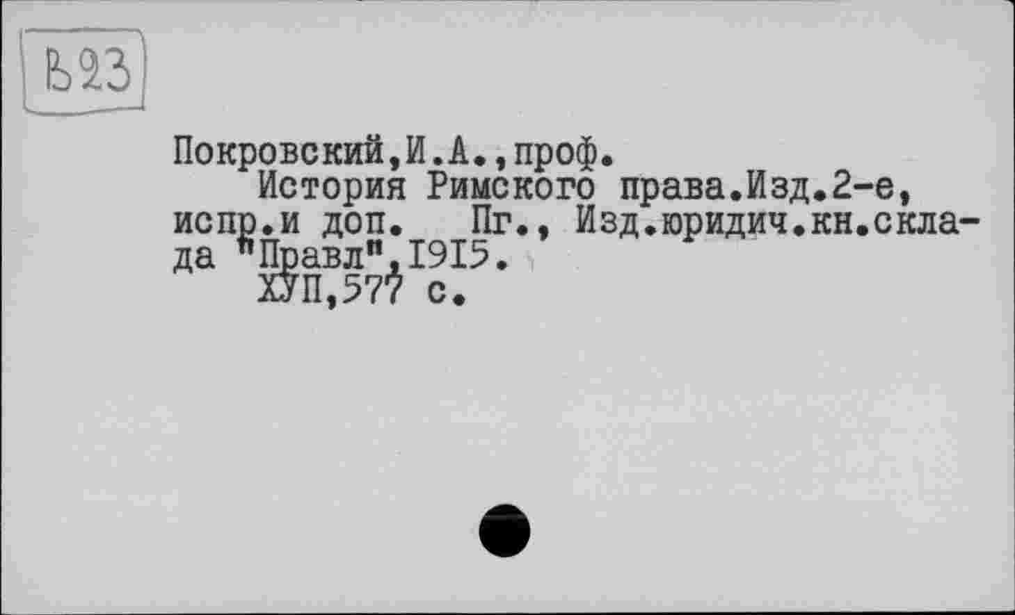 ﻿Покровский,И.А.,проф.
История Римского права.Изд.2-е, испр.и доп. Пг., Изд.юридич.кн.скла-да "Правли,1915.
ХУП,577 с.